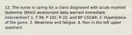 12. The nurse is caring for a client diagnosed with acute myeloid leukemia. Which assessment data warrant immediate intervention? 1. T 99, P 102, R 22, and BP 132/68. 2. Hyperplasia of the gums. 3. Weakness and fatigue. 4. Pain in the left upper quadrant.