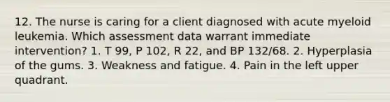 12. The nurse is caring for a client diagnosed with acute myeloid leukemia. Which assessment data warrant immediate intervention? 1. T 99, P 102, R 22, and BP 132/68. 2. Hyperplasia of the gums. 3. Weakness and fatigue. 4. Pain in the left upper quadrant.