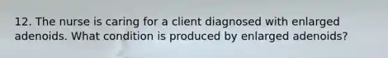 12. The nurse is caring for a client diagnosed with enlarged adenoids. What condition is produced by enlarged adenoids?