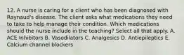 12. A nurse is caring for a client who has been diagnosed with Raynaud's disease. The client asks what medications they need to take to help manage their condition. Which medications should the nurse include in the teaching? Select all that apply. A. ACE Inhibitors B. Vasodilators C. Analgesics D. Antiepileptics E. Calcium channel blockers