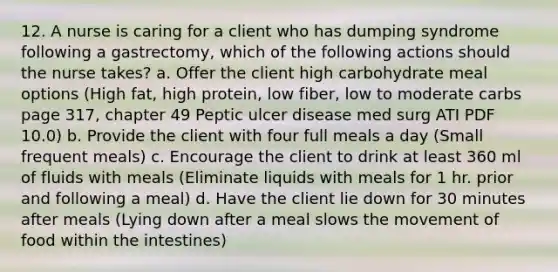 12. A nurse is caring for a client who has dumping syndrome following a gastrectomy, which of the following actions should the nurse takes? a. Offer the client high carbohydrate meal options (High fat, high protein, low fiber, low to moderate carbs page 317, chapter 49 Peptic ulcer disease med surg ATI PDF 10.0) b. Provide the client with four full meals a day (Small frequent meals) c. Encourage the client to drink at least 360 ml of fluids with meals (Eliminate liquids with meals for 1 hr. prior and following a meal) d. Have the client lie down for 30 minutes after meals (Lying down after a meal slows the movement of food within the intestines)