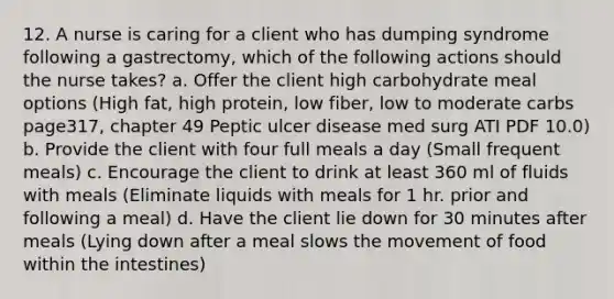 12. A nurse is caring for a client who has dumping syndrome following a gastrectomy, which of the following actions should the nurse takes? a. Offer the client high carbohydrate meal options (High fat, high protein, low fiber, low to moderate carbs page317, chapter 49 Peptic ulcer disease med surg ATI PDF 10.0) b. Provide the client with four full meals a day (Small frequent meals) c. Encourage the client to drink at least 360 ml of fluids with meals (Eliminate liquids with meals for 1 hr. prior and following a meal) d. Have the client lie down for 30 minutes after meals (Lying down after a meal slows the movement of food within the intestines)