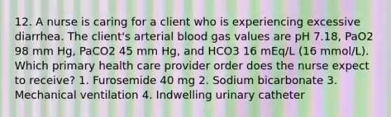 12. A nurse is caring for a client who is experiencing excessive diarrhea. The client's arterial blood gas values are pH 7.18, PaO2 98 mm Hg, PaCO2 45 mm Hg, and HCO3 16 mEq/L (16 mmol/L). Which primary health care provider order does the nurse expect to receive? 1. Furosemide 40 mg 2. Sodium bicarbonate 3. Mechanical ventilation 4. Indwelling urinary catheter