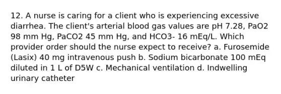 12. A nurse is caring for a client who is experiencing excessive diarrhea. The client's arterial blood gas values are pH 7.28, PaO2 98 mm Hg, PaCO2 45 mm Hg, and HCO3- 16 mEq/L. Which provider order should the nurse expect to receive? a. Furosemide (Lasix) 40 mg intravenous push b. Sodium bicarbonate 100 mEq diluted in 1 L of D5W c. Mechanical ventilation d. Indwelling urinary catheter