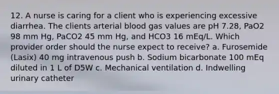 12. A nurse is caring for a client who is experiencing excessive diarrhea. The clients arterial blood gas values are pH 7.28, PaO2 98 mm Hg, PaCO2 45 mm Hg, and HCO3 16 mEq/L. Which provider order should the nurse expect to receive? a. Furosemide (Lasix) 40 mg intravenous push b. Sodium bicarbonate 100 mEq diluted in 1 L of D5W c. Mechanical ventilation d. Indwelling urinary catheter