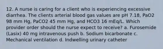 12. A nurse is caring for a client who is experiencing excessive diarrhea. The clients arterial blood gas values are pH 7.18, PaO2 98 mm Hg, PaCO2 45 mm Hg, and HCO3 16 mEq/L. Which provider order should the nurse expect to receive? a. Furosemide (Lasix) 40 mg intravenous push b. Sodium bicarbonate c. Mechanical ventilation d. Indwelling urinary catheter