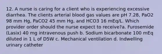 12. A nurse is caring for a client who is experiencing excessive diarrhea. The clients arterial blood gas values are pH 7.28, PaO2 98 mm Hg, PaCO2 45 mm Hg, and HCO3 16 mEq/L. Which provider order should the nurse expect to receive?a. Furosemide (Lasix) 40 mg intravenous push b. Sodium bicarbonate 100 mEq diluted in 1 L of D5W c. Mechanical ventilation d. Indwelling urinary catheter