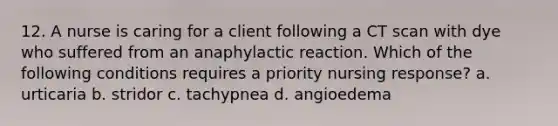 12. A nurse is caring for a client following a CT scan with dye who suffered from an anaphylactic reaction. Which of the following conditions requires a priority nursing response? a. urticaria b. stridor c. tachypnea d. angioedema