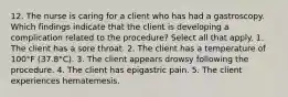 12. The nurse is caring for a client who has had a gastroscopy. Which findings indicate that the client is developing a complication related to the procedure? Select all that apply. 1. The client has a sore throat. 2. The client has a temperature of 100°F (37.8°C). 3. The client appears drowsy following the procedure. 4. The client has epigastric pain. 5. The client experiences hematemesis.