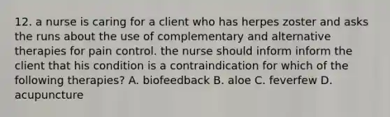 12. a nurse is caring for a client who has herpes zoster and asks the runs about the use of complementary and alternative therapies for pain control. the nurse should inform inform the client that his condition is a contraindication for which of the following therapies? A. biofeedback B. aloe C. feverfew D. acupuncture