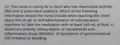 12. The nurse is caring for a client who has rheumatoid arthritis (RA) and is prescribed anakinra. Which of the following information should the nurse include when teaching the client about this drug? a) Self-administration of subcutaneous injections b) Take the medication with at least 240 mL of fluid. c) Avoid concurrently taking Aspirin or nonsteroidal anti-inflammatory drugs (NSAIDs). d) Symptoms of gastrointestinal (GI) irritation or bleeding