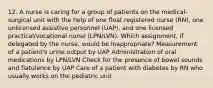 12. A nurse is caring for a group of patients on the medical-surgical unit with the help of one float registered nurse (RN), one unlicensed assistive personnel (UAP), and one licensed practical/vocational nurse (LPN/LVN). Which assignment, if delegated by the nurse, would be inappropriate? Measurement of a patient's urine output by UAP Administration of oral medications by LPN/LVN Check for the presence of bowel sounds and flatulence by UAP Care of a patient with diabetes by RN who usually works on the pediatric unit