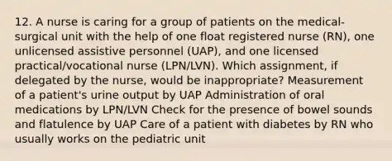 12. A nurse is caring for a group of patients on the medical-surgical unit with the help of one float registered nurse (RN), one unlicensed assistive personnel (UAP), and one licensed practical/vocational nurse (LPN/LVN). Which assignment, if delegated by the nurse, would be inappropriate? Measurement of a patient's urine output by UAP Administration of oral medications by LPN/LVN Check for the presence of bowel sounds and flatulence by UAP Care of a patient with diabetes by RN who usually works on the pediatric unit