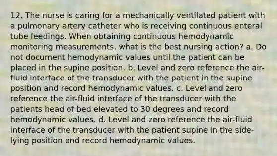 12. The nurse is caring for a mechanically ventilated patient with a pulmonary artery catheter who is receiving continuous enteral tube feedings. When obtaining continuous hemodynamic monitoring measurements, what is the best nursing action? a. Do not document hemodynamic values until the patient can be placed in the supine position. b. Level and zero reference the air-fluid interface of the transducer with the patient in the supine position and record hemodynamic values. c. Level and zero reference the air-fluid interface of the transducer with the patients head of bed elevated to 30 degrees and record hemodynamic values. d. Level and zero reference the air-fluid interface of the transducer with the patient supine in the side-lying position and record hemodynamic values.