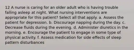 12 A nurse is caring for an older adult who is having trouble falling asleep at night. What nursing interventions are appropriate for this patient? Select all that apply. a. Assess the patient for depression. b. Discourage napping during the day. c. Decrease fluids during the evening. d. Administer diuretics in the morning. e. Encourage the patient to engage in some type of physical activity. f. Assess medication for side effects of sleep pattern disturbances