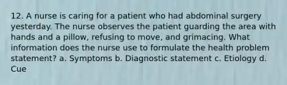 12. A nurse is caring for a patient who had abdominal surgery yesterday. The nurse observes the patient guarding the area with hands and a pillow, refusing to move, and grimacing. What information does the nurse use to formulate the health problem statement? a. Symptoms b. Diagnostic statement c. Etiology d. Cue