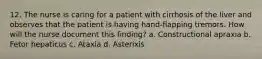 12. The nurse is caring for a patient with cirrhosis of the liver and observes that the patient is having hand-flapping tremors. How will the nurse document this finding? a. Constructional apraxia b. Fetor hepaticus c. Ataxia d. Asterixis