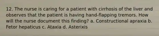 12. The nurse is caring for a patient with cirrhosis of the liver and observes that the patient is having hand-flapping tremors. How will the nurse document this finding? a. Constructional apraxia b. Fetor hepaticus c. Ataxia d. Asterixis