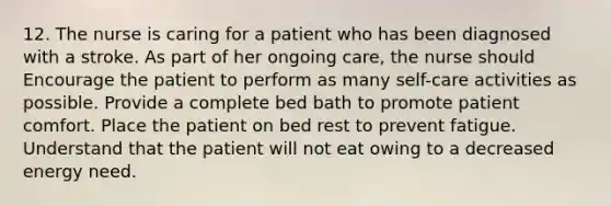 12. The nurse is caring for a patient who has been diagnosed with a stroke. As part of her ongoing care, the nurse should Encourage the patient to perform as many self-care activities as possible. Provide a complete bed bath to promote patient comfort. Place the patient on bed rest to prevent fatigue. Understand that the patient will not eat owing to a decreased energy need.