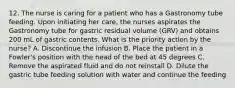 12. The nurse is caring for a patient who has a Gastronomy tube feeding. Upon initiating her care, the nurses aspirates the Gastronomy tube for gastric residual volume (GRV) and obtains 200 mL of gastric contents. What is the priority action by the nurse? A. Discontinue the infusion B. Place the patient in a Fowler's position with the head of the bed at 45 degrees C. Remove the aspirated fluid and do not reinstall D. Dilute the gastric tube feeding solution with water and continue the feeding