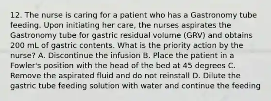 12. The nurse is caring for a patient who has a Gastronomy tube feeding. Upon initiating her care, the nurses aspirates the Gastronomy tube for gastric residual volume (GRV) and obtains 200 mL of gastric contents. What is the priority action by the nurse? A. Discontinue the infusion B. Place the patient in a Fowler's position with the head of the bed at 45 degrees C. Remove the aspirated fluid and do not reinstall D. Dilute the gastric tube feeding solution with water and continue the feeding