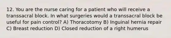 12. You are the nurse caring for a patient who will receive a transsacral block. In what surgeries would a transsacral block be useful for pain control? A) Thoracotomy B) Inguinal hernia repair C) Breast reduction D) Closed reduction of a right humerus