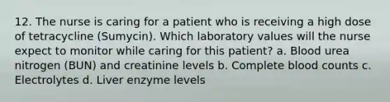 12. The nurse is caring for a patient who is receiving a high dose of tetracycline (Sumycin). Which laboratory values will the nurse expect to monitor while caring for this patient? a. Blood urea nitrogen (BUN) and creatinine levels b. Complete blood counts c. Electrolytes d. Liver enzyme levels