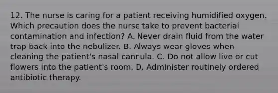 12. The nurse is caring for a patient receiving humidified oxygen. Which precaution does the nurse take to prevent bacterial contamination and infection? A. Never drain fluid from the water trap back into the nebulizer. B. Always wear gloves when cleaning the patient's nasal cannula. C. Do not allow live or cut flowers into the patient's room. D. Administer routinely ordered antibiotic therapy.