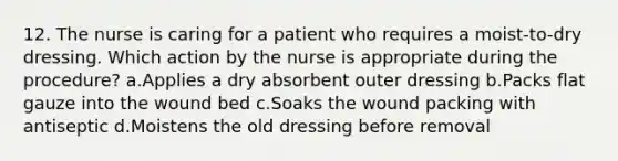 12. The nurse is caring for a patient who requires a moist-to-dry dressing. Which action by the nurse is appropriate during the procedure? a.Applies a dry absorbent outer dressing b.Packs flat gauze into the wound bed c.Soaks the wound packing with antiseptic d.Moistens the old dressing before removal