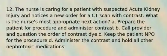 12. The nurse is caring for a patient with suspected Acute Kidney Injury and notices a new order for a CT scan with contrast. What is the nurse's most appropriate next action? a. Prepare the patient for procedure and administer contrast b. Call provider and question the order of contrast dye c. Keep the patient NPO for the procedure d. Administer the contrast and hold all other nephrotoxic medications