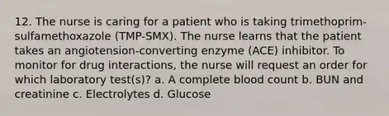 12. The nurse is caring for a patient who is taking trimethoprim-sulfamethoxazole (TMP-SMX). The nurse learns that the patient takes an angiotension-converting enzyme (ACE) inhibitor. To monitor for drug interactions, the nurse will request an order for which laboratory test(s)? a. A complete blood count b. BUN and creatinine c. Electrolytes d. Glucose