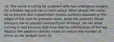 12. The nurse is caring for a patient who has undergone surgery for a broken leg and has a castin place. What should the nurse do to prevent skin impairment? Assess surfaces exposed to the edges of the cast for pressure areas. Keep the patient's blood pressure low to prevent overperfusion of tissue. Do not allow turning in bed because that may lead to redislocation of the leg. Restrict the patient's dietary intake to reduce the number of times on the bedpan.term-10