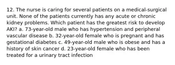 12. The nurse is caring for several patients on a medical-surgical unit. None of the patients currently has any acute or chronic kidney problems. Which patient has the greatest risk to develop AKI? a. 73-year-old male who has hypertension and peripheral vascular disease b. 32-year-old female who is pregnant and has gestational diabetes c. 49-year-old male who is obese and has a history of skin cancer d. 23-year-old female who has been treated for a urinary tract infection