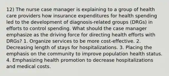 12) The nurse case manager is explaining to a group of health care providers how insurance expenditures for health spending led to the development of diagnosis-related groups (DRGs) in efforts to control spending. What should the case manager emphasize as the driving force for directing health efforts with DRGs? 1. Organize services to be more cost-effective. 2. Decreasing length of stays for hospitalizations. 3. Placing the emphasis on the community to improve population health status. 4. Emphasizing health promotion to decrease hospitalizations and medical costs.