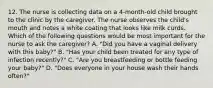 12. The nurse is collecting data on a 4-month-old child brought to the clinic by the caregiver. The nurse observes the child's mouth and notes a white coating that looks like milk curds. Which of the following questions would be most important for the nurse to ask the caregiver? A. "Did you have a vaginal delivery with this baby?" B. "Has your child been treated for any type of infection recently?" C. "Are you breastfeeding or bottle feeding your baby?" D. "Does everyone in your house wash their hands often?"