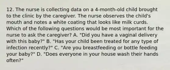 12. The nurse is collecting data on a 4-month-old child brought to the clinic by the caregiver. The nurse observes the child's mouth and notes a white coating that looks like milk curds. Which of the following questions would be most important for the nurse to ask the caregiver? A. "Did you have a vaginal delivery with this baby?" B. "Has your child been treated for any type of infection recently?" C. "Are you breastfeeding or bottle feeding your baby?" D. "Does everyone in your house wash their hands often?"