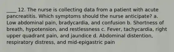 ____ 12. The nurse is collecting data from a patient with acute pancreatitis. Which symptoms should the nurse anticipate? a. Low abdominal pain, bradycardia, and confusion b. Shortness of breath, hypotension, and restlessness c. Fever, tachycardia, right upper quadrant pain, and jaundice d. Abdominal distention, respiratory distress, and mid-epigastric pain