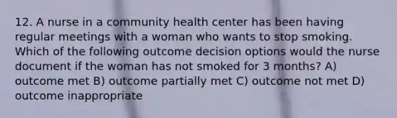 12. A nurse in a community health center has been having regular meetings with a woman who wants to stop smoking. Which of the following outcome decision options would the nurse document if the woman has not smoked for 3 months? A) outcome met B) outcome partially met C) outcome not met D) outcome inappropriate