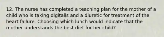 12. The nurse has completed a teaching plan for the mother of a child who is taking digitalis and a diuretic for treatment of the heart failure. Choosing which lunch would indicate that the mother understands the best diet for her child?