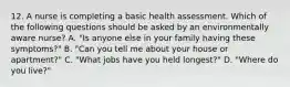 12. A nurse is completing a basic health assessment. Which of the following questions should be asked by an environmentally aware nurse? A. "Is anyone else in your family having these symptoms?" B. "Can you tell me about your house or apartment?" C. "What jobs have you held longest?" D. "Where do you live?"