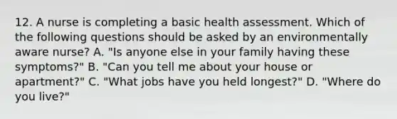 12. A nurse is completing a basic health assessment. Which of the following questions should be asked by an environmentally aware nurse? A. "Is anyone else in your family having these symptoms?" B. "Can you tell me about your house or apartment?" C. "What jobs have you held longest?" D. "Where do you live?"