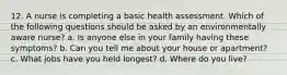 12. A nurse is completing a basic health assessment. Which of the following questions should be asked by an environmentally aware nurse? a. Is anyone else in your family having these symptoms? b. Can you tell me about your house or apartment? c. What jobs have you held longest? d. Where do you live?