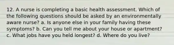 12. A nurse is completing a basic health assessment. Which of the following questions should be asked by an environmentally aware nurse? a. Is anyone else in your family having these symptoms? b. Can you tell me about your house or apartment? c. What jobs have you held longest? d. Where do you live?