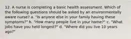 12. A nurse is completing a basic health assessment. Which of the following questions should be asked by an environmentally aware nurse? a. "Is anyone else in your family having these symptoms?" b. "How many people live in your home?" c. "What jobs have you held longest?" d. "Where did you live 10 years ago?"