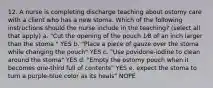 12. A nurse is completing discharge teaching about ostomy care with a client who has a new stoma. Which of the following instructions should the nurse include in the teaching? (select all that apply) a. "Cut the opening of the pouch 1⁄8 of an inch larger than the stoma " YES b. "Place a piece of gauze over the stoma while changing the pouch" YES c. "Use povidone-iodine to clean around the stoma" YES d. "Empty the ostomy pouch when it becomes one-third full of contents" YES e. expect the stoma to turn a purple-blue color as its heals" NOPE