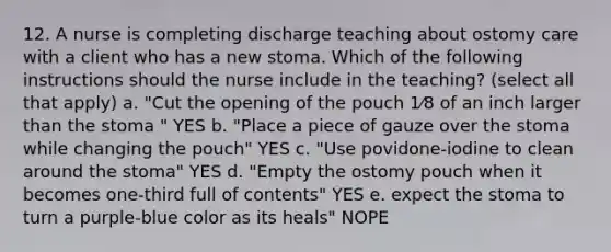 12. A nurse is completing discharge teaching about ostomy care with a client who has a new stoma. Which of the following instructions should the nurse include in the teaching? (select all that apply) a. "Cut the opening of the pouch 1⁄8 of an inch larger than the stoma " YES b. "Place a piece of gauze over the stoma while changing the pouch" YES c. "Use povidone-iodine to clean around the stoma" YES d. "Empty the ostomy pouch when it becomes one-third full of contents" YES e. expect the stoma to turn a purple-blue color as its heals" NOPE