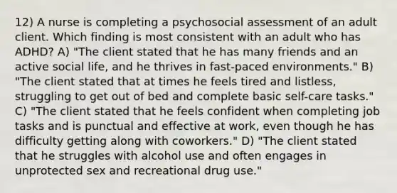 12) A nurse is completing a psychosocial assessment of an adult client. Which finding is most consistent with an adult who has ADHD? A) "The client stated that he has many friends and an active social life, and he thrives in fast-paced environments." B) "The client stated that at times he feels tired and listless, struggling to get out of bed and complete basic self-care tasks." C) "The client stated that he feels confident when completing job tasks and is punctual and effective at work, even though he has difficulty getting along with coworkers." D) "The client stated that he struggles with alcohol use and often engages in unprotected sex and recreational drug use."