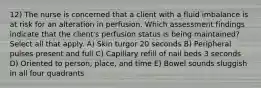 12) The nurse is concerned that a client with a fluid imbalance is at risk for an alteration in perfusion. Which assessment findings indicate that the client's perfusion status is being maintained? Select all that apply. A) Skin turgor 20 seconds B) Peripheral pulses present and full C) Capillary refill of nail beds 3 seconds D) Oriented to person, place, and time E) Bowel sounds sluggish in all four quadrants