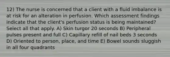 12) The nurse is concerned that a client with a fluid imbalance is at risk for an alteration in perfusion. Which assessment findings indicate that the client's perfusion status is being maintained? Select all that apply. A) Skin turgor 20 seconds B) Peripheral pulses present and full C) Capillary refill of nail beds 3 seconds D) Oriented to person, place, and time E) Bowel sounds sluggish in all four quadrants