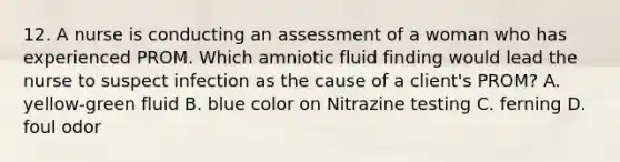 12. A nurse is conducting an assessment of a woman who has experienced PROM. Which amniotic fluid finding would lead the nurse to suspect infection as the cause of a client's PROM? A. yellow-green fluid B. blue color on Nitrazine testing C. ferning D. foul odor